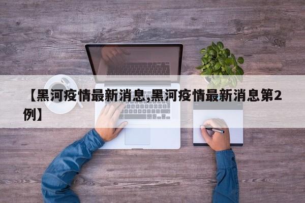 【黑河疫情最新消息,黑河疫情最新消息第2例】