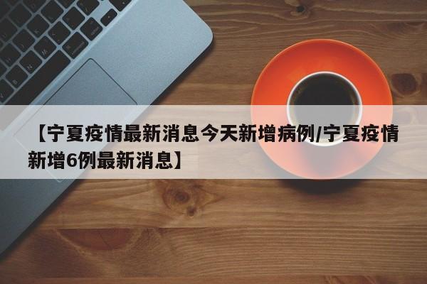 【宁夏疫情最新消息今天新增病例/宁夏疫情新增6例最新消息】