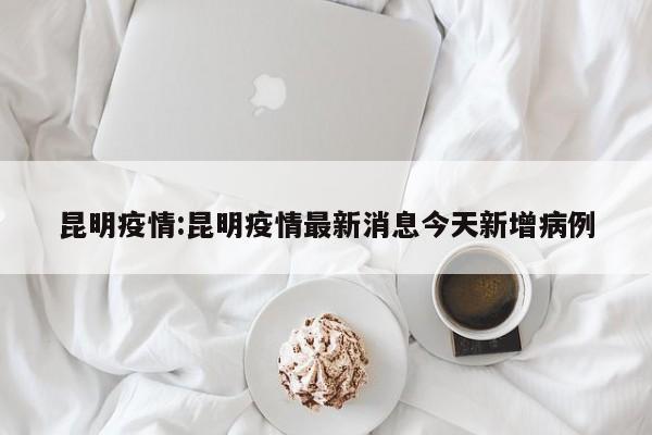 昆明疫情:昆明疫情最新消息今天新增病例
