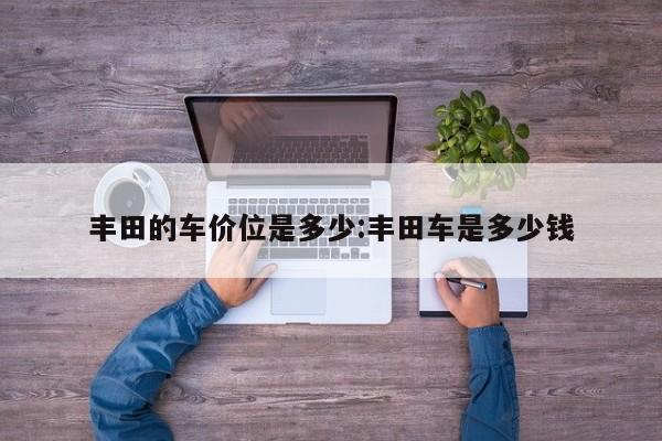 丰田的车价位是多少:丰田车是多少钱