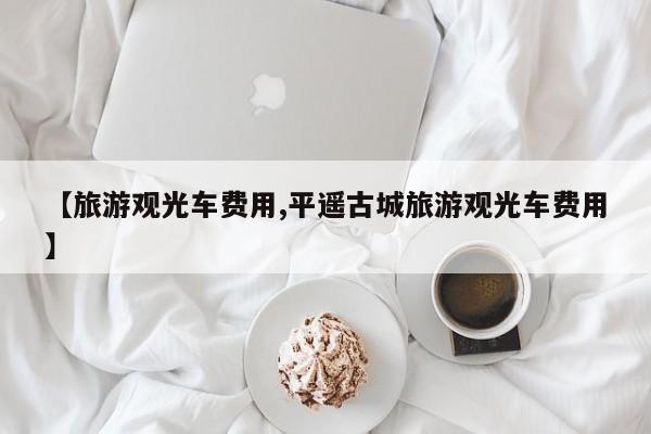 【旅游观光车费用,平遥古城旅游观光车费用】