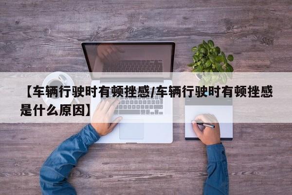 【车辆行驶时有顿挫感/车辆行驶时有顿挫感是什么原因】