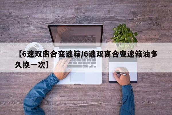 【6速双离合变速箱/6速双离合变速箱油多久换一次】