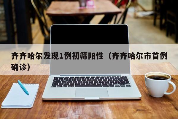 齐齐哈尔发现1例初筛阳性(齐齐哈尔市首例确诊)