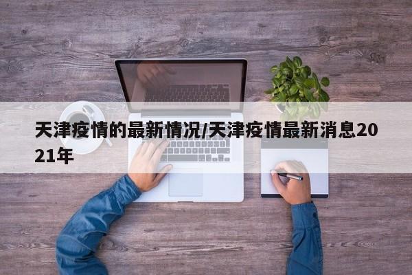天津疫情的最新情况/天津疫情最新消息2021年