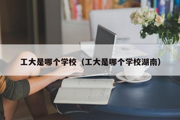 工大是哪个学校(工大是哪个学校湖南)