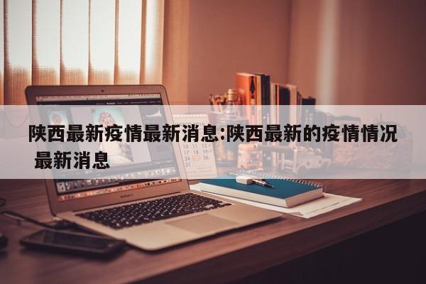 陕西最新疫情最新消息:陕西最新的疫情情况 最新消息