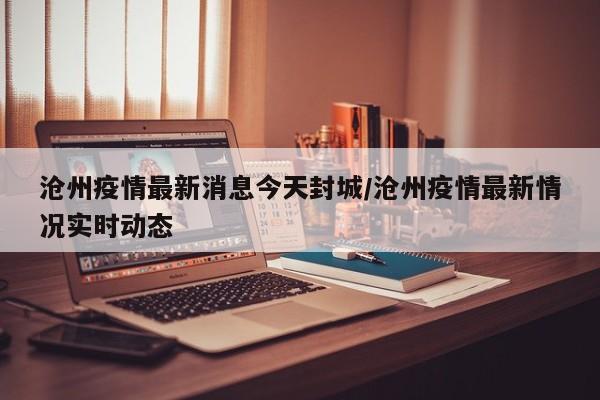 沧州疫情最新消息今天封城/沧州疫情最新情况实时动态