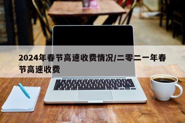 2024年春节高速收费情况/二零二一年春节高速收费