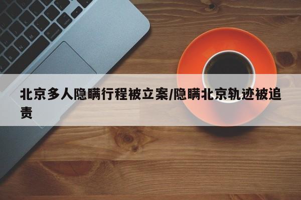 北京多人隐瞒行程被立案/隐瞒北京轨迹被追责