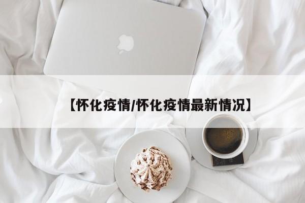 【怀化疫情/怀化疫情最新情况】