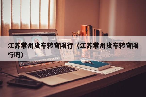 江苏常州货车转弯限行(江苏常州货车转弯限行吗)