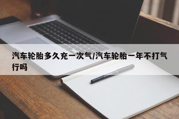 汽车轮胎多久充一次气/汽车轮胎一年不打气行吗