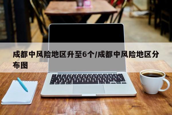 成都中风险地区升至6个/成都中风险地区分布图