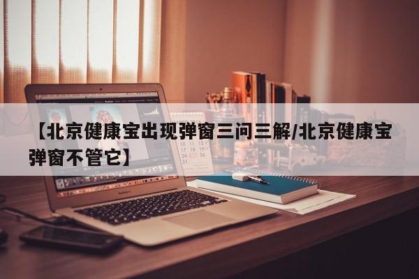 【北京健康宝出现弹窗三问三解/北京健康宝弹窗不管它】