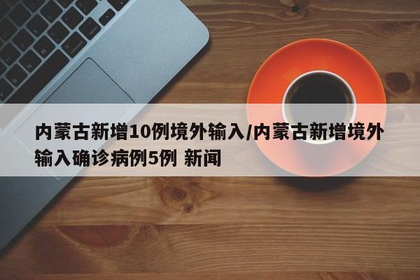 内蒙古新增10例境外输入/内蒙古新增境外输入确诊病例5例 新闻