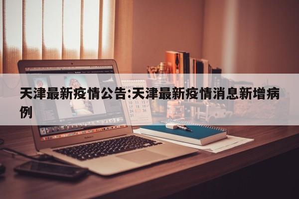 天津最新疫情公告:天津最新疫情消息新增病例