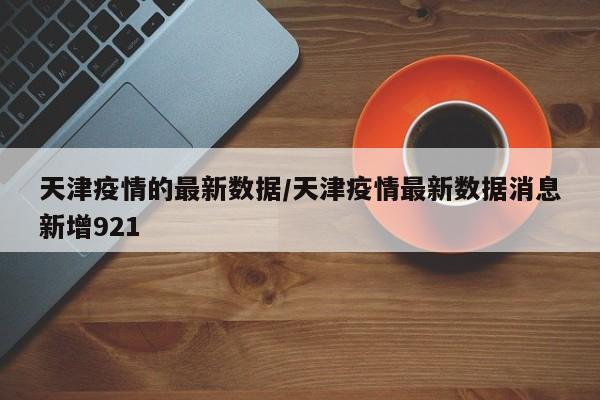 天津疫情的最新数据/天津疫情最新数据消息新增921