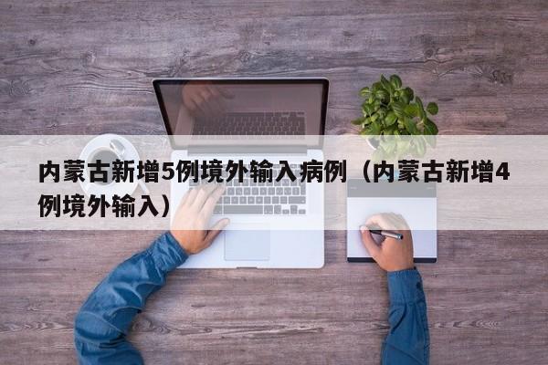 内蒙古新增5例境外输入病例(内蒙古新增4例境外输入)