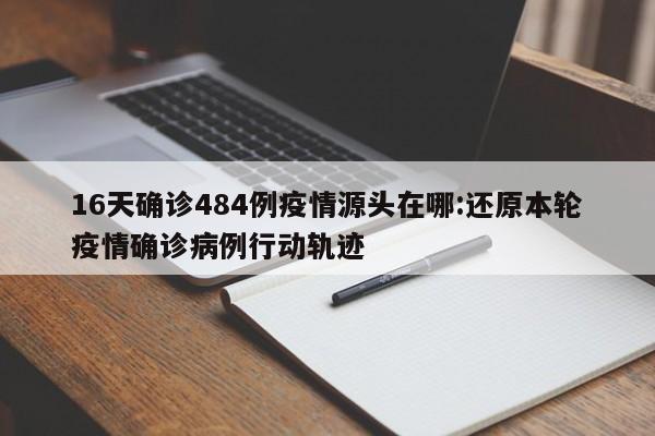 16天确诊484例疫情源头在哪:还原本轮疫情确诊病例行动轨迹