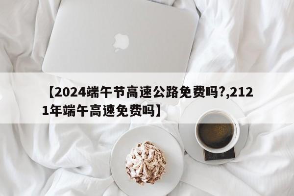 【2024端午节高速公路免费吗?,2121年端午高速免费吗】