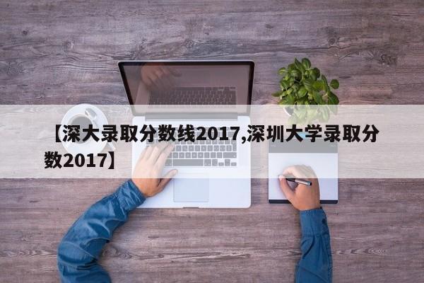 【深大录取分数线2017,深圳大学录取分数2017】