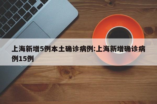 上海新增5例本土确诊病例:上海新增确诊病例15例