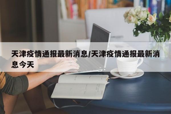 天津疫情通报最新消息/天津疫情通报最新消息今天