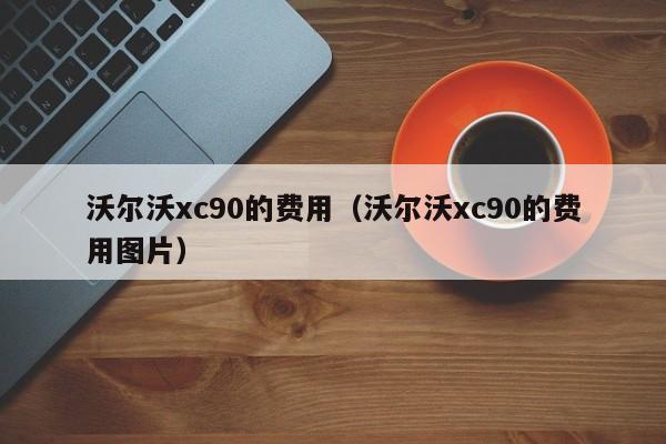 沃尔沃xc90的费用(沃尔沃xc90的费用图片)