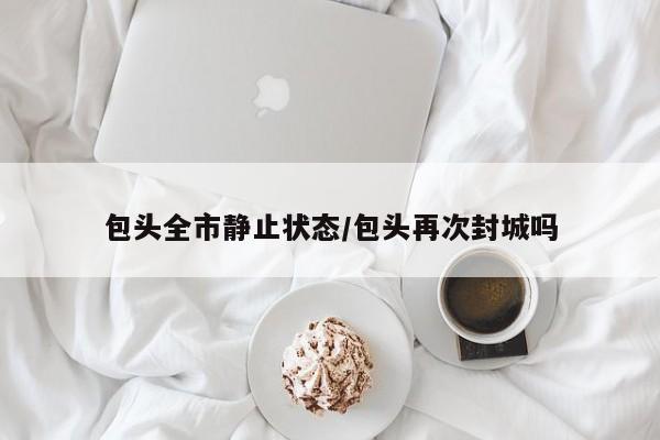 包头全市静止状态/包头再次封城吗