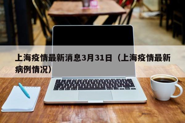 上海疫情最新消息3月31日(上海疫情最新病例情况)