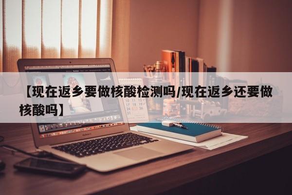 【现在返乡要做核酸检测吗/现在返乡还要做核酸吗】