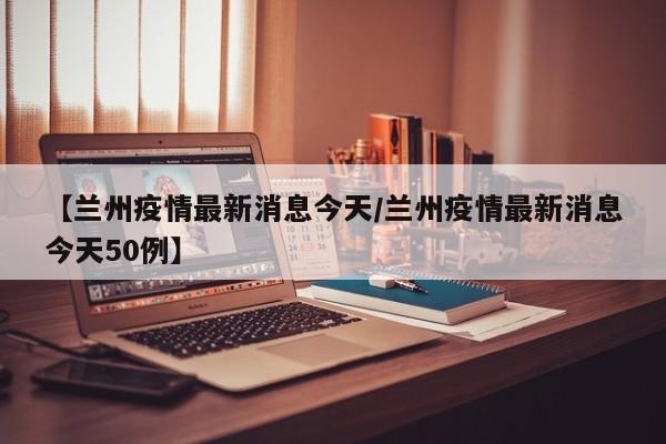 【兰州疫情最新消息今天/兰州疫情最新消息今天50例】