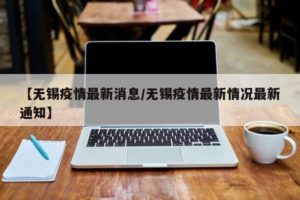 【无锡疫情最新消息/无锡疫情最新情况最新通知】