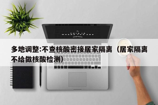 多地调整:不查核酸密接居家隔离(居家隔离不给做核酸检测)