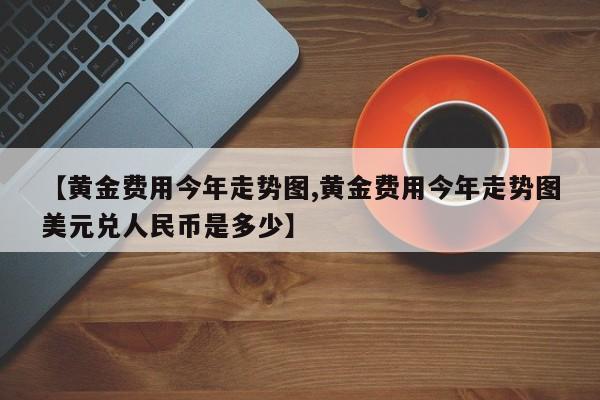 【黄金费用今年走势图,黄金费用今年走势图美元兑人民币是多少】