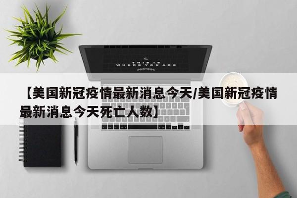 【美国新冠疫情最新消息今天/美国新冠疫情最新消息今天死亡人数】