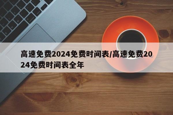 高速免费2024免费时间表/高速免费2024免费时间表全年