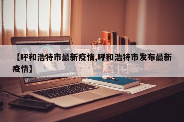 【呼和浩特市最新疫情,呼和浩特市发布最新疫情】