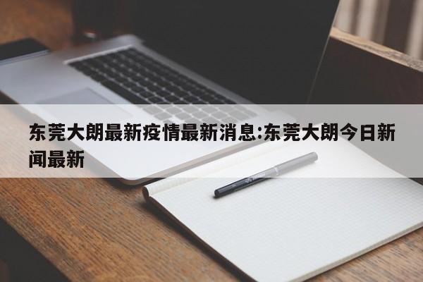 东莞大朗最新疫情最新消息:东莞大朗今日新闻最新