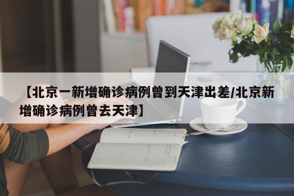 【北京一新增确诊病例曾到天津出差/北京新增确诊病例曾去天津】