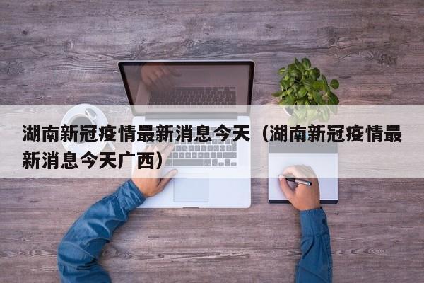 湖南新冠疫情最新消息今天(湖南新冠疫情最新消息今天广西)