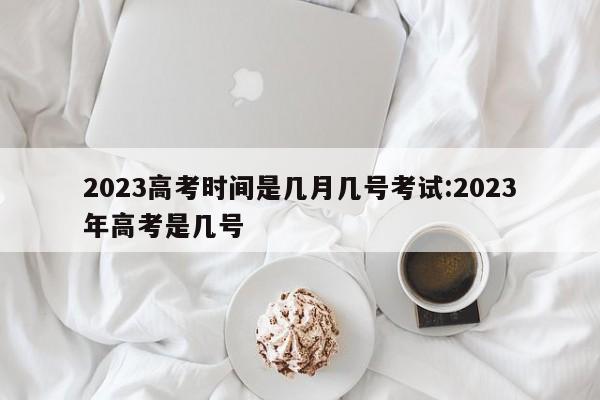 2023高考时间是几月几号考试:2023年高考是几号