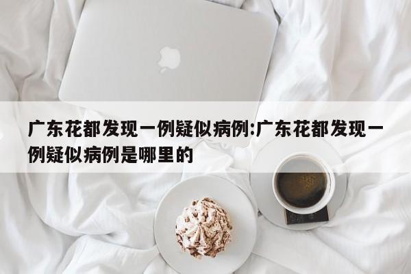 广东花都发现一例疑似病例:广东花都发现一例疑似病例是哪里的