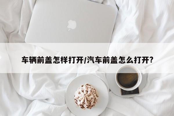 车辆前盖怎样打开/汽车前盖怎么打开?