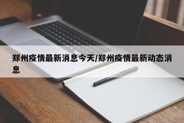 郑州疫情最新消息今天/郑州疫情最新动态消息