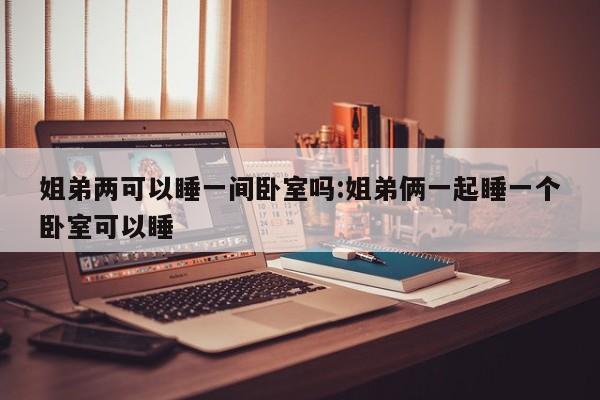 姐弟两可以睡一间卧室吗:姐弟俩一起睡一个卧室可以睡
