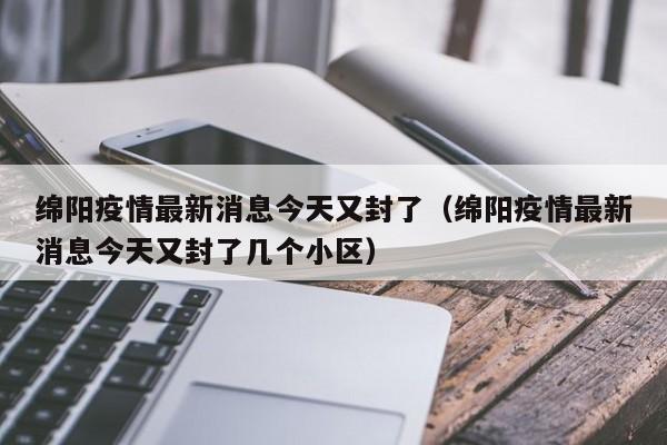 绵阳疫情最新消息今天又封了(绵阳疫情最新消息今天又封了几个小区)