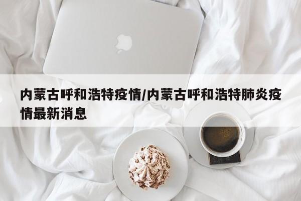 内蒙古呼和浩特疫情/内蒙古呼和浩特肺炎疫情最新消息