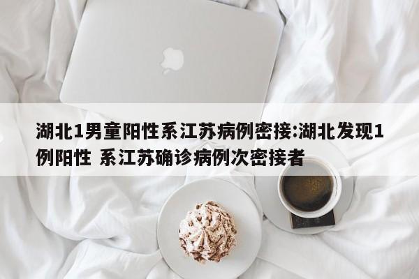 湖北1男童阳性系江苏病例密接:湖北发现1例阳性 系江苏确诊病例次密接者